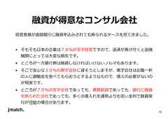 15 融資が得意なコンサル会社 経営者様が直接銀⾏に融資申込みされても断られるケースを⾒てきました。 • そもそも日本の企業は７０％が赤字経営ですので、返済が焦げ付くと⾦融 機関にとっては大変な損失です。 • ところが⼀⽅銀⾏側は融資しなければいけないノルマもあります。 • そこで安心な３０％の⿊字会社に貸そうとしますが、⿊字会社はお腹⼀杯 の人に御馳走を食べてもらおうとするようなもので、借入の必要がないの が現実です。 • ところが７０％の赤字会社であっても、債務超過であっても、銀⾏に融資 を断られた会社であっても、多くの借入れを通常よりも安い⾦利で融資実 ⾏が可能の場合があります。  