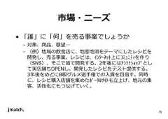 18 市場・ニーズ • 「誰」に「何」を売る事業でしょうか – 対象、商品、展望… – （例）地域の飲食店に、地産地消をテーマにしたレシピを 開発し、売る事業。レシピは、ｲﾝﾀｰﾈｯﾄ上にｺﾐｭﾆﾃｨを作り （SNS）、そこで皆で開発する。2年後にはｱﾝﾃﾅｼｮｯﾌﾟとし て実店舗もOPENし、開発したレシピをテスト提供する。 3年後をめどにB級グルメ選手権での入賞を目指す。同時 に、レシピ購入店舗を集めたﾎﾟｰﾀﾙｻｲﾄも⽴上げ、地元の集 客、活性化にもつなげていく。  