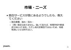 19 市場・ニーズ • 競合サービスが既にあるようでしたら、教え てください – 競合業種、強み・弱み… – （例）競合はありません。強いて⾔えば、料理学校や飲食 店ｺﾝｻﾙﾃｨﾝｸﾞ会社。ただし地元密着型ではないため、地産 地消レシピは作れない。  