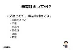 2 事業計画って何？ • 文字とおり、事業の計画です。 – 実施すること – 市場 – 将来性 – 優位性 – 課題 – 熱意  