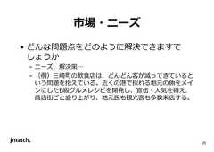 20 市場・ニーズ • どんな問題点をどのように解決できますで しょうか – ニーズ、解決策… – （例）三崎町の飲食店は、どんどん客が減ってきていると いう問題を抱えている。近くの港で採れる地元の魚をメイ ンにしたB級グルメレシピを開発し、宣伝・人気を得え、 商店街ごと盛り上がり、地元⺠も観光客も多数来店する。  