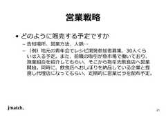 21 営業戦略 • どのように販売する予定ですか – 告知場所、営業⽅法、人脈… – （例）地元の⻘年会でレシピ開発参加者募集、30人くら いは入る予定。また、前職の取引が魚市場で働いており、 漁業組合を紹介してもらい、そこから取引先飲食店へ営業 開始。同時に、飲食店へおしぼりを納品している企業と提 携し代理店になってもらい、定期的に営業ビラを配布予定。  