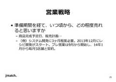 23 営業戦略 • 準備期間を経て、いつ頃から、どの程度売れ ると思いますか – 商品完成予定日、販売計画… – （例）システム開発に3ヶ⽉程度必要。2013年12⽉にレ シピ開発がスタート。プレ営業は9⽉から開始し、14年1 ⽉から毎⽉5店舗と契約。  