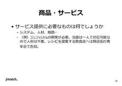 28 商品・サービス • サービス提供に必要なものは何でしょうか – システム、人材、販路… – （例）ｺﾐｭﾆﾃｨｼｽﾃﾑの開発が必要。当面は⼀人で対応可能な ので人材は不要。レシピを提案する飲食店へは商店街の⻘ 年会で告知。  