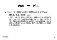 29 商品・サービス • サービス提供に必要な原価を教えて下さい – 開発費、原価、固定費、人材… – （例）システム開発に数百万円。毎⽉のシステム費用が5 万円。ｼｽﾃﾑﾒﾝﾃﾅﾝｽは前職の経験を活かし、自分で実施。オ フィス賃料は当面自宅のため無料。人材は当初は⼀人。半 年後から営業マンを１名採用。契約３０店舗ごとに営業マ ンを１名採用。  