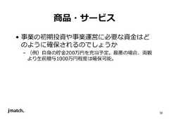 30 商品・サービス • 事業の初期投資や事業運営に必要な資⾦はど のように確保されるのでしょうか – （例）自身の貯⾦200万円を充当予定。最悪の場合、両親 より生前贈与1000万円程度は確保可能。  