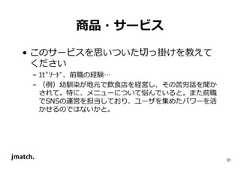 31 商品・サービス • このサービスを思いついた切っ掛けを教えて ください – ｴﾋﾟｿｰﾄﾞ、前職の経験… – （例）幼馴染が地元で飲食店を経営し、その苦労話を聞か されて。特に、メニューについて悩んでいると。また前職 でSNSの運営を担当しており、ユーザを集めたパワーを活 かせるのではないかと。  