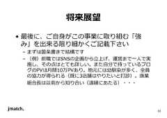 33 将来展望 • 最後に、ご自身がこの事業に取り組む「強 み」を出来る限り細かくご記載下さい – まずは箇条書きで結構です – （例）前職ではSNSの企画から⽴上げ、運営まで⼀人で実 施し、その点はとても詳しい。また自分で持っているブロ グのPVは⽉間10万PVあり。地元には幼馴染が多く、全員 の協⼒が得られる（既に3店舗はやりたいと打診）。漁業 組合⻑は以前から知り合い（遠縁にあたる）・・・  