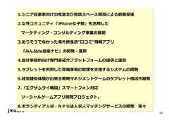 42 1.シニア起業家向けの食堂及び商談スペース開設による創業促進 2.⼥性コミュニティ「iPhone⼥⼦部」を活⽤した マーケティング・コンサルティング事業の展開 3.ありそうでなかった海外飲食店“口コミ”情報アプリ 「みんなde遊楽ナビ」の開発・運⽤ 4.会計事務所向け専門家紹介プラットフォームの提供と運営 5.タブレットを利⽤した葬儀斎場の管理を⽀援するシステムの開発 6.経営疑似体験が出来る戦略マネジメントゲームのタブレット版試作開発 7.「エグザムライ戦国」スマートフォン対応 ソーシャルゲームアプリ開発プロジェクト。 8.ボランティア人材・ＮＰＯ法人求人マッチングサービスの開発等々  