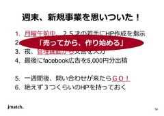 54 週末、新規事業を思いついた！ 1. ⽉曜午前中、２５才の若手にHP作成を指示 2. 午後「⼀に売はっでてきかてらい、る 作り始める」 3. 夜、管理画面から文⾔を入⼒ 4. 最後にfacebook広告を5,000円分出稿 5. ⼀週間後、問い合わせが来たらＧＯ！ 6. 絶えず３つくらいのHPを持っておく  
