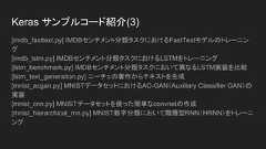 Keras サンプルコード紹介(2)[conv_filter_visualization.py] 入力スペースの勾配降下法によるVGG16フィルタの可視化[conv_lstm.py] 畳み込みLSTMネットワークを使ったデモ[deep_dream.py] Kerasの深い夢（実行例)[image_ocr.py] 畳み込みスタックとそれに続く反復スタックとCTCログ損失機能をトレーニングすることによる光学式文字認識（OCR）の実行[imdb_bidirectional_lstm.py] IMDBセンチメント分類タスク上において双方向LSTMをトレーニング[imdb_cnn.py] Convolution1Dをテキスト分類に使用するデモ[imdb_cnn_lstm.py] IMDBセンチメント分類タスクにおいてrecurrent stacknetworkが後続する畳み込みスタックのトレーニング 
