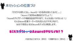 本セッションの位置づけ「クラウドは使ってるし、Azureも一応名前は知ってるけど…。」「Azureって結局MS製品だけでしょ？」「Azureのアップデートや機能追加が早すぎて、ちっとも追いつけないよ！」そんなAzure若葉マーク＝わかばさんなアナタに向けて、50分で現在(いま)のAzureをざっくりと解説します。キミもスプラトゥーン をやらなイカ！？5Azureイカネタはここまでにゃ（多分）！自重するにゃ（恐らく）！ 