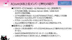 A(zure)KB上位メンバー(神9)の紹介クラウドサービス(Webロール/Workerロール) (前田敦子)– アプリの実行環境。Windows Server 2008 / 2008 R2のカスタマイズ版が搭載。– ステキなお顔の『Webロール』(UIアリのWebアプリなど)、声優としての活動『Workerロール』(UIなしのサービスなど)の2種があり。– アプリケーションをアップロードすることを『デプロイ』という。– Azure初期からの不動のセンター。彼女がいないと物足りないです。仮想マシン (大島優子)– OSイメージを含む仮想ハードディスク(VHD)をAzure上で動作させることができるサービス。– IaaSの主役★お好きな方はヘビーローテーション間違いなし。– 以前はVM Roleって言われてました。新機能だけど古参メンバー。Go Azure時の資料のため、情報が古くなっている可能性があります、ご注意ください。 