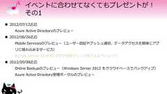 イベントに合わせてなくてもプレゼントが！その1 2012/07/12近辺Azure Active Directoryのプレビュー 2012/08/26近辺Mobile Servicesのプレビュー（ユーザー認証やプッシュ通知、データアクセスを簡単にアプリに組み込めるサービス）BizTalk Server 2010 R2 CTPが仮想マシンで使えるようになった 2012/09/08近辺Online Backupのプレビュー（Windows Server 2012 をクラウドベースでバックアップ）Azure Active Directory管理ポータルのプレビュー 