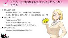 イベントに合わせてなくてもプレゼントが！その2 2012/12/24近辺Windows Azure ストア、世界中でサービス提供開始その他、既存機能も一斉アップデート（クリスマスプレゼント？） 2013/01/22近辺Media ServicesがGA！通知ハブ（通知に特化したサービスで、Mobile Serviceとは別件バウアー）のプレビュー 2013/03/17近辺Windows Azure HDInsightのプレビュー 
