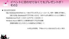 イベントに合わせてなくてもプレゼントが！その3 2013/07/23近辺SQL Databaseのおかねもつぃー向けプランがプレビューリリース。和牛一頭買いが可能に。（他にもSQL Databaseのアプデがあったけど、次のぺんぎん師匠セッションに期待☆）MobileServiceでもオートスケールやアラートのサポートWindows Azure 仮想マシンの新規作成ダイアログの改善（新規作成時にエンドポイントの設定などが可能に！）※4月と6月初旬、下旬はイベント合わせのプレゼント有り 