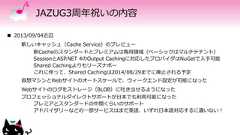 JAZUG3周年祝いの内容 2013/09/04近辺新しいキャッシュ（Cache Service）のプレビュー新Cacheのスタンダードとプレミアムは専用領域（ベーシックはマルチテナント）SessionとASP.NET 4のOutput Cachingに対応したプロバイダはNuGetで入手可能Shared Cachingよりもリーズナボーこれに伴って、Shared Cachingは2014/08/29までに廃止される予定仮想マシンとWebサイトのオートスケールで、ウィークエンド設定が可能になったWebサイトのログをストレージ（BLOB）に吐き出せるようになったプロフェッショナルダイレクトサポートが日本でも利用可能になったプレミアとスタンダードの中間くらいのサポートアドバイザリーなどの一部サービスはまだ英語、いずれ日本語対応するに違いない！ 