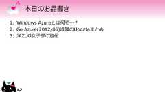 本日のお品書き1. Windows Azureとは何ぞ…？2. Go Azure(2012/06)以降のUpdateまとめ3. JAZUG女子部の宣伝 