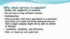 Why cloud service is popular? Reduce the complexity of networks. Do not have to buy software licenses. Customization. Cloud providers that have specialized in a particulararea (such as e-mail) can bring advanced servicesthat a single company might not be able to affordor develop. scalability, reliability, and efficiency. Info. at cloud are not easily lost. 