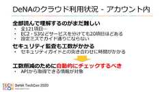 DeNAのクラウド利用状況 - アカウント内全部読んで理解するのがまだ難しい• 全121項目…• EC2・S3などサービスを分けても20項目ほどある• 設定ミスでガイド通りにならないセキュリティ監査も工数がかかる• セキュリティガイドとの突き合わせに時間がかかる工数削減のために自動的にチェックするべき• APIから取得できる情報が対象 
