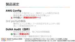 製品選定AWS Configアカウント別のビュー・集約ビューの両方がある理由を書いてNGを抑制するのが難しいやや高い（年額500万円*〜）3rd partyの製品集約ビューしか無い（一次対応がセキュリティ部）高い（年額2000万円〜）DeNA Audit（自作）作れば全部できる、特にNGの抑制機能安い（年額10万）WebUIの作成・機能追加の工数がかかる* 2018/11に100アカウント1リージョン40ルールで試算した料金2019/8に料金体系が改定され安くなっています（DeNAの環境では1/5未満） 