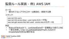監査ルール実装 - 例1 AWS IAMルール• 使われてないアクセスキーは無効化・削除する事コマンド判定• StatusがActiveかつ、LastUsedDateが一定期間より前だとNG• 一度も利用してないとLastUsedDateがnullになるのでCreateDateも見る必要があるaws iam list-usersaws iam list-access-keys --user-name ${ユーザ名}aws iam get-access-key-last-used --access-key-id ${キーID} 