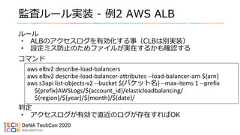 監査ルール実装 - 例2 AWS ALBルール• ALBのアクセスログを有効化する事（CLBは別実装）• 設定ミス防止のためファイルが実在するかも確認するコマンド判定• アクセスログが有効で直近のログが存在すればOKaws elbv2 describe-load-balancersaws elbv2 describe-load-balancer-attributes --load-balancer-arn ${arn}aws s3api list-objects-v2 --bucket ${バケット名} --max-items 1 --prefix${prefix}AWSLogs/${account_id}/elasticloadbalancing/${region}/${year}/${month}/${date}/ 