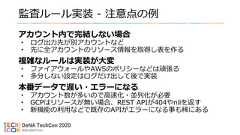 監査ルール実装 - 注意点の例アカウント内で完結しない場合• ログ出力先が別アカウントなど• 先に全アカウントのリソース情報を取得し表を作る複雑なルールは実装が大変• ファイアウォールやAWSのポリシーなどは頑張る• 多分しない設定はログだけ出して後で実装本番データで遅い・エラーになる• アカウント数が多いので高速化・並列化が必要• GCPはリソースが無い場合、REST APIが404やnilを返す• 新機能の利用などで既存のAPIがエラーになる事も稀にある 