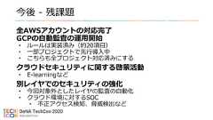 今後 - 残課題全AWSアカウントの対応完了GCPの自動監査の運用開始• ルールは実装済み（約20項目）• 一部プロジェクトで先行導入中• こちらも全プロジェクト対応済みにするクラウドセキュリティに関する啓蒙活動• E-learningなど別レイヤでのセキュリティの強化• 今回対象外としたレイヤの監査の自動化• クラウド環境に対するSOC• 不正アクセス検知、脅威検出など 