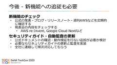 今後 - 新機能への追従も必要新機能のチェック• 公式の発表・ブログ・リリースノート・週刊AWSなどを定期的に確認する• 発表会の内容をチェックする• AWS re:Invent, Google Cloud Nextなどセキュリティガイド・自動監査の更新• 公式ドキュメントの確認・動作検証を行ない追加が必要か検討• 必要ならセキュリティガイドの更新と監査を実装• 全社に連絡して順次対応してもらう 
