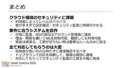 まとめクラウド環境のセキュリティに課題• 利用者によってレベルがバラバラ• 数が多すぎて設定確認・セキュリティ監査に時間がかかる要件に合うシステムを自作• 日毎に監査、NGの項目はアカウント管理者に通知• 理由・期限を書いてNGを抑制可能、棚卸しにも利用可能• 実装は頑張る、工数が足りない時は重要なルールのみに絞る全て対応してもらうのは大変• 危険度が高いものは待たずに直接確認するべき• トップダウンで対応を依頼して、最後は個別に連絡• 対応してもらってセキュリティ監査の工数を大幅に削減 