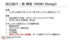 自己紹介 : 森 槙悟（MORI Shingo）所属• システム本部 セキュリティ部 セキュリティ技術グループ経歴• DeNA新卒 7年目、セキュリティエンジニア 7年目• ICFPC 2019 世界8位（Rust）セキュリティ技術グループの業務内容• 脆弱性診断• セキュリティ相談対応• NW診断• ログ管理• セキュリティツール作成、チート対策ライブラリ開発など 