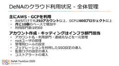 DeNAのクラウド利用状況 - 全体管理主にAWS・GCPを利用• AWSだけでも250アカウント以上、GCPは600プロジェクト以上• 月に10個のペースで増加中• 利用部門数は約60アカウント作成・キッティングはインフラ部門担当• アカウント名・利用部門・連絡先などを一元管理• rootユーザの管理• 管理用ロールの設定• フェデレーションを利用したSSO設定の導入• 監査ログの設定の導入• コストアラートの導入 
