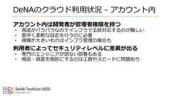 DeNAのクラウド利用状況 - アカウント内アカウント内は開発者が管理者権限を持つ• 用途がバラバラなのでインフラで全部対応するのが難しい• 素早く柔軟な設定を行うのに必要• 規模が大きいものはインフラ管理の場合も利用者によってセキュリティレベルに差異が出る• 専門のエンジニアが居ない部署もある• 相談・調査を個別にするのは工数やスピードに問題あり 