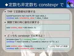 ◆定数も⾮定数も constexpr で• TMP で定数値を計算する typedef typename mpl::max<A, B>::type value_t; constexpr auto compiletime_value = value_t::value;• 関数で実⾏時に値を計算する auto runtime_value = std::max(a, b);       ↓• どっちも constexpr で出来るよ！ template<class T> // constexpr 関数テンプレート constexpr T max(T const& a, T const& b) { return a < b ? b : a; } auto runtime_value = max(a, b);                      しかも TMP より⾼速 constexpr auto compiletime_value = max(a, b); 