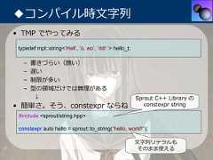 ◆コンパイル時⽂字列• TMP でやってみる typedef mpl::string<’Hell’, ’o, wo’, ’rld! ’> hello_t;   –   書きづらい（醜い）   –   遅い   –   制限が多い   –   型の領域だけでは無理がある        ↓                                                 Sprout C++ Library の• 簡単さ。そう、constexpr ならね                                       constexpr string #include <sprout/string.hpp> constexpr auto hello = sprout::to_string(“hello, world!”);                                                          ⽂字列リテラルも                                                           そのまま使える 