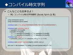 ◆コンパイル時⽂字列• こんなことも出来るよ！    – 例) コンパイル時⽂字列解析 (Boost.Spirit.Qi ⾵){    using namespace sprout;    using namespace sprout::weed;    constexpr auto s = to_string("{550E8400-E29B-41D4-A716-446655440000}");    constexpr auto unbracket_uuid_p      = repeat[lim<16>(hex8f)]      | repeat[lim<4>(hex8f)]         >> '-' >> repeat[lim<2>(hex8f)] >> '-' >> repeat[lim<2>(hex8f)]         >> '-' >> repeat[lim<2>(hex8f)] >> '-' >> repeat[lim<6>(hex8f)];    constexpr auto uuid_p      = (unbracket_uuid_p | '{' >> unbracket_uuid_p >> '}') >> eoi;    constexpr auto parsed = parse(s.begin(), s.end(), uuid_p);    std::cout << std::boolalpha << realign_to<uuid>(parsed.attr()) << "¥n";} 