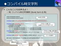 ◆コンパイル時⽂字列• こんなことも出来るよ！    – 例) コンパイル時⽂字列解析 (Boost.Spirit.Qi ⾵){    using namespace sprout;                                                                 UUID ⽂字列    using namespace sprout::weed;    constexpr auto s = to_string("{550E8400-E29B-41D4-A716-446655440000}");    constexpr auto unbracket_uuid_p                                    ブラケット無しの      = repeat[lim<16>(hex8f)]                                    UUID にマッチするパーサ      | repeat[lim<4>(hex8f)]         >> '-' >> repeat[lim<2>(hex8f)] >> '-' >> repeat[lim<2>(hex8f)]         >> '-' >> repeat[lim<2>(hex8f)] >> '-' >> repeat[lim<6>(hex8f)];    constexpr auto uuid_p                                                 ブラケット無し/有り両⽅に      = (unbracket_uuid_p | '{' >> unbracket_uuid_p >> '}') >> eoi;       マッチするようパーサを合成    constexpr auto parsed = parse(s.begin(), s.end(), uuid_p);                パースを実⾏    std::cout << std::boolalpha << realign_to<uuid>(parsed.attr()) << "¥n";}             最後以外全部コンパイル時に                 処理される 