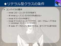 ◆リテラル型クラスの条件• コンパイラの要求 – trivial コピーコンストラクタを持つ – ⾮ trivial ムーブコンストラクタを持たない – trivial デストラクタを持つ – trivial デフォルトコンストラクタか、コピーでもムーブでもな   い constexpr コンストラクタを持つ – ⾮ static データメンバと基本クラスは、全てリテラル型である 