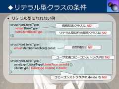 ◆リテラル型クラスの条件• リテラル型になれない例struct NonLiteralType                  仮想基底クラスは NG!    : virtual BaseType    : NonLiteralBaseType              リテラル型以外の基底クラスは NG!{ };struct NonLiteralType {   virtual MemberFunction() const;             仮想関数は NG!};                                     ユーザ定義コピーコンストラクタは NG!struct NonLiteralType {   constexpr LiteralType(LiteralType const&) { }   LiteralType(LiteralType const&) = delete;};                                  コピーコンストラクタの delete も NG! 