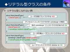 ◆リテラル型クラスの条件• リテラル型になれない例struct NonLiteralType {                             ユーザ定義デストラクタは NG!   ~LiteralType() { }};                          デフォルトコンストラクタが⾮ constexpr の場合struct NonLiteralType {             別の constexpr コンストラクタがあれば OK   LiteralType() { }   // constexpr explicit LiteralType(int) { }};                                      ユーザ定義ムーヴコンストラクタは NG!struct NonLiteralType {   constexpr LiteralType(LiteralType&&) { }   // LiteralType(LiteralType&&) = delete;};                              ムーヴコンストラクタの delete は OK 