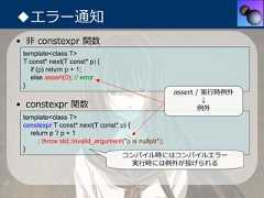 ◆エラー通知• ⾮ constexpr 関数 template<class T> T const* next(T const* p) {   if (p) return p + 1;   else assert(0); // error }                                      assert / 実⾏時例外                                               ↓• constexpr 関数                                例外 template<class T> constexpr T const* next(T const* p) {   return p ? p + 1      : throw std::invalid_argument("p is nullptr"); }                                   コンパイル時にはコンパイルエラー                                       実⾏時には例外が投げられる 
