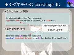 ◆シグネチャの constexpr 化• ⾮ constexpr 関数 template<class Iter, class Expr, class Attr> bool parse(Iter& first, Iter last, Expr const& expr, Attr& attr);                                                   複数の結果(副作⽤)がある                                                         ↓• constexpr 関数                                       タプルにして返す template<class Attr, class Iter, class Expr> constexpr tuple<bool, Iter, Attr> parse(Iter first, Iter last, Expr const& expr); 