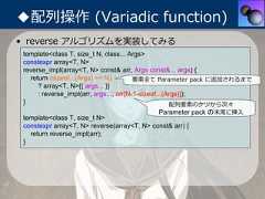 ◆配列操作 (Variadic function)• reverse アルゴリズムを実装してみる template<class T, size_t N, class... Args> constexpr array<T, N> reverse_impl(array<T, N> const& arr, Args const&... args) {   return (sizeof...(Args) >= N)         要素全て Parameter pack に追加されるまで      ? array<T, N>{{ args... }}      : reverse_impl(arr, args..., arr[N-1-sizeof...(Args)]); }                                                    配列要素のケツから次々                                              Parameter pack の末尾に挿⼊ template<class T, size_t N> constexpr array<T, N> reverse(array<T, N> const& arr) {   return reverse_impl(arr); } 