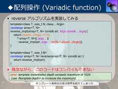◆配列操作 (Variadic function)• reverse アルゴリズムを実装してみる template<class T, size_t N, class... Args> constexpr array<T, N> reverse_impl(array<T, N> const& arr, Args const&... args) {   return (sizeof...(Args) >= N)      ? array<T, N>{{ args... }}      : reverse_impl(arr, args..., arr[N-1-sizeof...(Args)]); } template<class T, size_t N> constexpr array<T, N> reverse(array<T, N> const& arr) {   return reverse_impl(arr); }• 残念ながら、このコードはコンパイルできない error: template instantiation depth exceeds maximum of 1024 (use -ftemplate-depth= to increase the maximum)                    テンプレート実体化の深さ限界を超えてしまった 