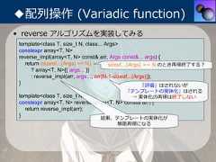 ◆配列操作 (Variadic function)• reverse アルゴリズムを実装してみる template<class T, size_t N, class... Args> constexpr array<T, N> reverse_impl(array<T, N> const& arr, Args const&... args) {   return (sizeof...(Args) >= N)         sizeof...(Args) == N のとき再帰終了する？      ? array<T, N>{{ args... }}      : reverse_impl(arr, args..., arr[N-1-sizeof...(Args)]); }                                                      「評価」はされないが                                         「テンプレートの実体化」はされる template<class T, size_t N>              → 実体化の再帰は終了しない constexpr array<T, N> reverse(array<T, N> const& arr) {   return reverse_impl(arr); }                                結果、テンプレートの実体化が                                      無限再帰になる 