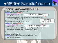 ◆配列操作 (Variadic function)• reverse アルゴリズムを実装してみる template<class T, size_t N, class... Args> constexpr typename enable_if<    (sizeof...(Args) >= N),                 SFINAE: ここで再帰終了    array<T, N> >::type reverse_impl(array<T, N> const& arr, Args const&... args) {    return array<T, N>{{ args... }}; }                                                                   再帰条件を template<class T, size_t N, class... Args>                       SFINAE で書く constexpr typename enable_if<    (sizeof...(Args) < N),    array<T, N>                                           SFINAE: 再帰を続ける場合 >::type reverse_impl(array<T, N> const& arr, Args const&... args) {    return reverse_impl(arr, args..., arr[N-1-sizeof...(Args)]); } template<class T, size_t N> constexpr array<T, N> reverse(array<T, N> const& arr) {   return reverse_impl(arr); } 