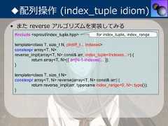 ◆配列操作 (index_tuple idiom)• また reverse アルゴリズムを実装してみる #include <sprout/index_tuple.hpp>          for index_tuple, index_range template<class T, size_t N, ptrdiff_t... Indexes> constexpr array<T, N> reverse_impl(array<T, N> const& arr, index_tuple<Indexes...>) {          return array<T, N>{{ arr[N-1-Indexes]... }}; } template<class T, size_t N> constexpr array<T, N> reverse(array<T, N> const& arr) {         return reverse_impl(arr, typename index_range<0, N>::type()); } 
