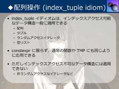 ◆配列操作 (index_tuple idiom)• index_tuple イディオムは、インデックスアクセス可能  なデータ構造⼀般に適⽤できる –   配列 –   タプル –   ランダムアクセスイテレータ –   型リスト• constexpr に限らず、通常の関数や TMP にも同じよう  に応⽤できる• ただしインデックスアクセス不可なデータ構造には適⽤  できない – ⾮ランダムアクセスなイテレータなど 