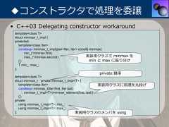 ◆コンストラクタで処理を委譲• C++03 Delegating constructor workaround template<class T> struct minmax_t_impl { protected:    template<class Iter>    constexpr minmax_t_impl(pair<Iter, Iter> const& minmax)       : min_(*minmax.first)       , max_(*minmax.second)                     実装⽤クラスで minmax を    {}                                              min と max に振り分け    T min_, max_; };                                                private 継承 template<class T> struct minmax_t : private minmax_t_impl<T> {    template<class Iter>                               実装⽤クラスに処理を丸投げ    constexpr minmax_t(Iter first, Iter last)       : minmax_t_impl<T>(minmax_element(first, last))    {} private:    using minmax_t_impl<T>::min_;    using minmax_t_impl<T>::max_; };                                           実装⽤クラスのメンバを using 